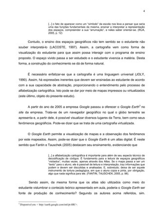 4



                              [...] o fato de aparecer como um “símbolo” da escola nos leva a pensar que seria
                              uma das funções fundamentais da mesma, ensinar a interpretar a representação
                              dos espaços, compreender a sua “arrumação”, e neles saber orientar-se. (RUA,
                              2005, p. 12)


           Contudo, o ensino dos espaços geográficos não tem sentido se o estudante não
souber interpretá-lo (LACOSTE, 1997). Assim, a cartografia vem como forma de
visualização do estudante para que assim possa interagir com o programa de ensino
proposto. O espaço vivido passa a ser estudado e o estudante vivencia a matéria. Desta
forma, a construção do conhecimento se dá de forma natural.


           É necessário enfatizar-se que a cartografia é uma linguagem universal (JOLY,
1990). Assim, há expressões inerentes que devem ser ensinadas ao estudante de acordo
com a sua capacidade de abstração, proporcionando o entendimento pelo processo de
alfabetização cartográfica. Isto pode se dar por meio de mapas impressos ou virtualizados
(este último, objeto do presente estudo).


           A partir do ano de 2005 a empresa Google passou a oferecer o Google Earth3 no
site da empresa. Trata-se de um navegador geográfico no qual o globo terrestre se
apresenta e, a partir dele, é possível visualizar diversos lugares da Terra, bem como seus
fenômenos geográficos. Pode-se dizer que se trata de uma cartografia virtualizada.


           O Google Earth permite a visualização de mapas e a observação dos fenômenos
por este mapeados. Assim, pode-se dizer que o Google Earth é um atlas digital. É neste
sentido que Fantin e Tauschek (2005) destacam seu ensinamento, evidenciando que


                              [...] a alfabetização cartográfica é importante para além de seu aspecto técnico de
                              decodificação de códigos. É fundamento para a leitura de espaços geográficos
                              “visitados”, muitas vezes, apenas através dos Atlas. Se o mapa passa a ser um
                              “texto” para o aluno, ele é passível de leitura e interpretação, traz informações que
                              podem e devem ser discutidas e analisadas. E, sobretudo, deixa de ser aquele
                              instrumento de tortura pedagógica, em que o aluno copia e pinta, por obrigação,
                              algo que nada significa para ele. (FANTIN, TAUSCHEK, 2005, p. 98).


            Sendo assim, da mesma forma que os atlas são utilizados como meio do
estudante vislumbrar o conteúdo teórico apresentado em aula, poderia o Google Earth ser
fonte de produção de conhecimento? Segundo os autores acima referidos, sim.


3
    Disponível em: < http://earth.google.com/intl/pt-BR/>.
 
