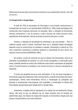 5




Diferenciando-se dos atlas convencionais somente na sua característica (virtual), mas não
em seu fim.


2.2 Google Earth e Google Maps


      A partir de 1970 as tecnologias da informação e comunicação revolucionaram a
compreensão de mundo e sua representação (CASTELLS, 1999). Estas tecnologias vêm
contribuindo para mudanças estruturais na educação. Nela, a utilização de ferramentas
diversas (incluindo-se o uso da internet e outros recursos de mídia) promove novas
experiências sócio-espaciais, abrindo as portas da sala de aula para o mundo.


      Todavia, a utilização de tecnologias da informação e da comunicação – TICs no
cotidiano escolar ainda é restrita. Importante frisar que a utilização destas tecnologias
depende muito do conhecimento do professor a respeito. Geralmente o material de TICs
não é específico, precisando o professor adaptá-lo à necessidade de seus alunos nos
diversos níveis de ensino (ESPINOZA, 2004).


      No entanto, a partir do momento em que se utilizam tais ferramentas, abre-se ao
estudante a possibilidade de conhecer um novo mundo cartográfico. A informação sobre
áreas, podendo abordar-se acerca das distâncias entre pontos importantes da geografia
local e mundial fornecem ao professor uma maneira de tornar o assunto interessante ao
estudante.


      O ensino da geografia tornou-se mais abrangente. O uso de novas linguagens e
ferramentas exige dos professores maior conhecimento e controle do processo de ensino-
aprendizagem. Dentre estas ferramentas, tem-se a virtualização da cartografia que
favorece a compreensão sócio-espacial, pois possibilita a comparação no estudo das
diversidades representadas pelo Google Earth e Google Maps.


      Atualmente, a relação entre os estudantes e os mapas vem se modificando. Destes
alunos, são raros os que se utilizaram de um mapa impresso para se localizar em
determinado lugar. Os leitores de mapas têm buscado as ferramentas Google para que
possam compreendê-los com maior eficiência.
 
