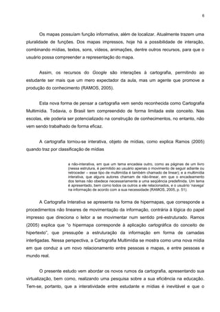 6




      Os mapas possuíam função informativa, além de localizar. Atualmente trazem uma
pluralidade de funções. Dos mapas impressos, hoje há a possibilidade de interação,
combinando mídias, textos, sons, vídeos, animações, dentre outros recursos, para que o
usuário possa compreender a representação do mapa.


      Assim, os recursos do Google são interações à cartografia, permitindo ao
estudante ser mais que um mero expectador da aula, mas um agente que promove a
produção do conhecimento (RAMOS, 2005).


      Esta nova forma de pensar a cartografia vem sendo reconhecida como Cartografia
Multimídia. Todavia, o Brasil tem compreendido de forma limitada este conceito. Nas
escolas, ele poderia ser potencializado na construção de conhecimentos, no entanto, não
vem sendo trabalhado de forma eficaz.


      A cartografia tornou-se interativa, objeto de mídias, como explica Ramos (2005)
quando traz por classificação de mídias


                    a não-interativa, em que um tema encadeia outro, como as páginas de um livro
                    (nessa estrutura, é permitido ao usuário apenas o movimento de seguir adiante ou
                    retroceder – esse tipo de multimídia é também chamado de linear); e a multimídia
                    interativa, que alguns autores chamam de não-linear, em que o encadeamento
                    dos temas não obedece necessariamente a uma seqüência predefinida. Um tema
                    é apresentado, bem como todos os outros a ele relacionados, e o usuário „navega‟
                    na informação de acordo com a sua necessidade (RAMOS, 2005, p. 51).


      A Cartografia Interativa se apresenta na forma de hipermapas, que corresponde a
procedimentos não lineares de movimentação da informação, contrária à lógica do papel
impresso que direciona o leitor a se movimentar num sentido pré-estruturado. Ramos
(2005) explica que “o hipermapa corresponde à aplicação cartográfica do conceito de
hipertexto”, que pressupõe a estruturação da informação em forma de camadas
interligadas. Nessa perspectiva, a Cartografia Multimídia se mostra como uma nova mídia
em que conduz a um novo relacionamento entre pessoas e mapas, e entre pessoas e
mundo real.


      O presente estudo vem abordar os novos rumos da cartografia, apresentando sua
virtualização, bem como, realizando uma pesquisa sobre a sua eficiência na educação.
Tem-se, portanto, que a interatividade entre estudante e mídias é inevitável e que o
 