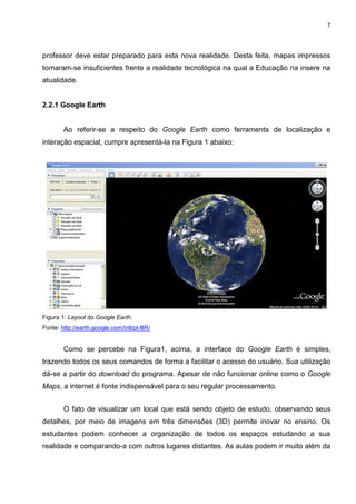 7




professor deve estar preparado para esta nova realidade. Desta feita, mapas impressos
tornaram-se insuficientes frente a realidade tecnológica na qual a Educação na insere na
atualidade.


2.2.1 Google Earth


        Ao referir-se a respeito do Google Earth como ferramenta de localização e
interação espacial, cumpre apresentá-la na Figura 1 abaixo:




Figura 1: Layout do Google Earth.
Fonte: http://earth.google.com/intl/pt-BR/


        Como se percebe na Figura1, acima, a interface do Google Earth é simples,
trazendo todos os seus comandos de forma a facilitar o acesso do usuário. Sua utilização
dá-se a partir do download do programa. Apesar de não funcionar online como o Google
Maps, a internet é fonte indispensável para o seu regular processamento.


        O fato de visualizar um local que está sendo objeto de estudo, observando seus
detalhes, por meio de imagens em três dimensões (3D) permite inovar no ensino. Os
estudantes podem conhecer a organização de todos os espaços estudando a sua
realidade e comparando-a com outros lugares distantes. As aulas podem ir muito além da
 