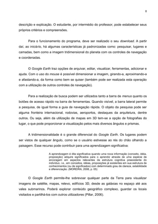 8




descrição e explicação. O estudante, por intermédio do professor, pode estabelecer seus
próprios critérios e compreensões.


       Para o funcionamento do programa, deve ser realizado o seu download. A partir
daí, ao iniciá-lo, há algumas características já padronizadas como: pesquisar, lugares e
camadas, bem como a imagem tridimensional do planeta com os controles de navegação
e coordenadas.


       O Google Earth traz opções de arquivar, editar, visualizar, ferramentas, adicionar e
ajuda. Com o uso do mouse é possível dimensionar a imagem, girando-a, aproximando-a
e afastando-a, da forma como bem se quiser (também pode ser realizada esta operação
com a utilização de outros controles de navegação).


       Para a realização de busca podem ser utilizados tanto a barra de menus quanto os
botões de acesso rápido na barra de ferramentas. Quando visível, a barra lateral permite
a pesquisa, de igual forma a guia de navegação rápida. O objeto da pesquisa pode ser
alguma fronteira internacional, rodovias, aeroportos, destaques da arquitetura, dentre
outros. Ou seja, além da utilização de mapas em 3D tem-se a opção de fotografias do
lugar, o que pode proporcionar a visualização pelos mais diversos ângulos e prismas.


       A tridimensionalidade é o grande diferencial do Google Earth. Os lugares podem
ser vistos de qualquer ângulo, como se o usuário estivesse ao rés do chão olhando a
paisagem. Esse recurso pode contribuir para uma aprendizagem significativa:

                      A aprendizagem é dita significativa quando uma nova informação (conceito, idéia,
                      proposição) adquire significados para o aprendiz através de uma espécie de
                      ancoragem em aspectos relevantes da estrutura cognitiva preexistente do
                      indivíduo, i.e., em conceitos, idéias, proposições já existentes em sua estrutura de
                      conhecimentos (ou de significados) com determinado grau de clareza, estabilidade
                      e diferenciação. (MOREIRA, 2008, p. 05)


       O Google Earth permite-lhe sobrevoar qualquer parte da Terra para visualizar
imagens de satélite, mapas, relevo, edifícios 3D, desde as galáxias no espaço até aos
vales submarinos. Poderá explorar conteúdo geográfico complexo, guardar os locais
visitados e partilhá-los com outros utilizadores (Pillar, 2006).
 