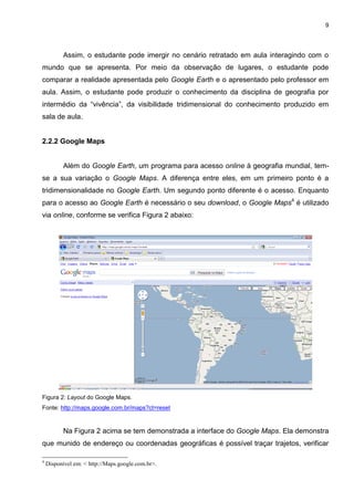 9




          Assim, o estudante pode imergir no cenário retratado em aula interagindo com o
mundo que se apresenta. Por meio da observação de lugares, o estudante pode
comparar a realidade apresentada pelo Google Earth e o apresentado pelo professor em
aula. Assim, o estudante pode produzir o conhecimento da disciplina de geografia por
intermédio da “vivência”, da visibilidade tridimensional do conhecimento produzido em
sala de aula.


2.2.2 Google Maps


          Além do Google Earth, um programa para acesso online à geografia mundial, tem-
se a sua variação o Google Maps. A diferença entre eles, em um primeiro ponto é a
tridimensionalidade no Google Earth. Um segundo ponto diferente é o acesso. Enquanto
para o acesso ao Google Earth é necessário o seu download, o Google Maps4 é utilizado
via online, conforme se verifica Figura 2 abaixo:




Figura 2: Layout do Google Maps.
Fonte: http://maps.google.com.br/maps?ct=reset


          Na Figura 2 acima se tem demonstrada a interface do Google Maps. Ela demonstra
que munido de endereço ou coordenadas geográficas é possível traçar trajetos, verificar

4
    Disponível em: < http://Maps.google.com.br>.
 