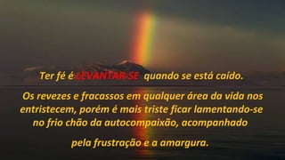 Ter fé é LEVANTAR-SE quando se está caído.
Os revezes e fracassos em qualquer área da vida nos
entristecem, porém é mais triste ficar lamentando-se
  no frio chão da autocompaixão, acompanhado
           pela frustração e a amargura.
 