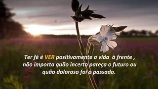 Ter fé é VER positivamente a vida à frente ,
não importa quão incerto pareça o futuro ou
        quão doloroso foi o passado.
 