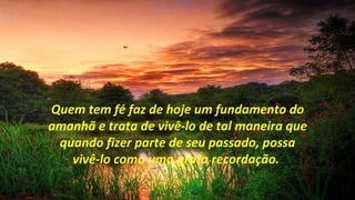 Quem tem fé faz de hoje um fundamento do
amanhã e trata de vivê-lo de tal maneira que
 quando fizer parte de seu passado, possa
   vivê-lo como uma grata recordação.
 