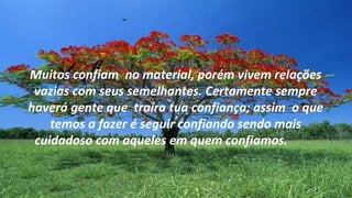 Muitos confiam no material, porém vivem relações
 vazias com seus semelhantes. Certamente sempre
haverá gente que traíra tua confiança; assim o que
    temos a fazer é seguir confiando sendo mais
 cuidadoso com aqueles em quem confiamos.
 