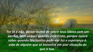 Ter fé é não deixar nunca de cobrir teus lábios com um
 sorriso, nem sequer quando está triste, porque nunca
 sabes quando teu sorriso pode dar luz e esperança à
  vida de alguém que se encontra em pior situação do
                      que a tua.
 