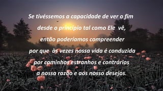 Se tivéssemos a capacidade de ver o fim
   desde o princípio tal como Ele vê,
    então poderíamos compreender
por que às vezes nossa vida é conduzida
  por caminhos estranhos e contrários
   a nossa razão e aos nosso desejos.
 