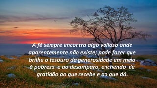 A fé sempre encontra algo valioso onde
aparentemente não existe; pode fazer que
brilhe o tesouro da generosidade em meio
à pobreza e ao desamparo, enchendo de
    gratidão ao que recebe e ao que dá.
 