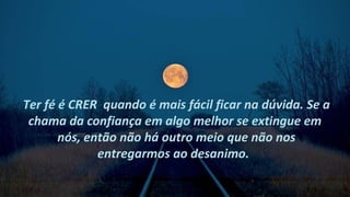 Ter fé é CRER quando é mais fácil ficar na dúvida. Se a
 chama da confiança em algo melhor se extingue em
       nós, então não há outro meio que não nos
              entregarmos ao desanimo.
 