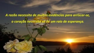 A razão necessita de muitas evidências para arriscar-se,
   o coração necessita só de um raio de esperança.
                           .
 