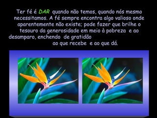 Ter fé é DAR quando não temos, quando nós mesmo
  necessitamos. A fé sempre encontra algo valioso onde
   aparentemente não existe; pode fazer que brilhe o
    tesouro da generosidade em meio à pobreza e ao
desamparo, enchendo de gratidão
                 ao que recebe e ao que dá.
 