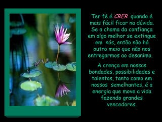 Ter fé é CRER quando é
 mais fácil ficar na dúvida.
 Se a chama da confiança
em algo melhor se extingue
   em nós, então não há
  outro meio que não nos
entregarmos ao desanimo.
   A crença em nossas
bondades, possibilidades e
 talentos, tanto como em
 nossos semelhantes, é a
 energia que move a vida
     fazendo grandes
       vencedores.
 