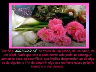 Ter fé é ARRISCAR-SE na troca de um sonho, de um amor, de
 um ideal. Nada que vale a pena nesta vida pode se conseguir
sem esta dose de sacrifício, que implica desprender-se de algo
ou de alguém, a fim de adquirir algo que melhore nosso próprio
                    mundo e o dos demais.
 