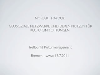 NORBERT HAYDUK:

GEOSOZIALE NETZWERKE UND DEREN NUTZEN FÜR
           KULTUREINRICHTUNGEN



         Treffpunkt Kulturmanagement

          Bremen - www, 13.7.2011
 