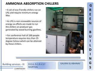 AMMONIA ABSORPTION CHILLERS
                                                                    G
   • A set of eco-friendly chillers run on                          R
   LPG and require minimum energy
   9kw.                                                             E
                                                                    E
   • As LPG is non-renewable sources of
   energy so efforts are made to run                                N
   the chillers on producer gas
   generated by wood burning gasifires.
                                                                    B
   • For conference hall of 100 people
   temperature requires less than 25
                                                                    U
   degree Celsius which can be attained                             I
   by these chillers.
                                                                    L
                                                                    D
                                                                    I
                                                                    N
Building services - III     D.O.A, D.C.R.U.S.T   GAURAV & ABHINAV   G
            CLIMATOLOGY
                            MURTHAL                                 S
 