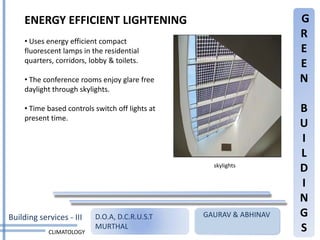 ENERGY EFFICIENT LIGHTENING                                     G
                                                                     R
     • Uses energy efficient compact
     fluorescent lamps in the residential                            E
     quarters, corridors, lobby & toilets.
                                                                     E
     • The conference rooms enjoy glare free                         N
     daylight through skylights.

     • Time based controls switch off lights at                      B
     present time.
                                                                     U
                                                                     I
                                                                     L
                                                    skylights
                                                                     D
                                                                     I
                                                                     N
Building services - III    D.O.A, D.C.R.U.S.T     GAURAV & ABHINAV   G
            CLIMATOLOGY
                           MURTHAL                                   S
 