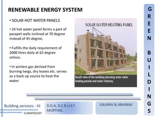RENEWABLE ENERGY SYSTEM                                           G
                                                                    R
   • SOLAR HOT WATER PANELS
                                                                    E
   • 24 hot water panel forms a part of
   parapet walls inclined at 70 degree
                                                                    E
   instead of 45 degree.                                            N
   • Fulfills the daily requirement of
   2000 litres daily at 65 degree                                   B
   celsius.
                                                                    U
   • In winters gas derived from                                    I
   burning twigs, dry leaves etc. serves
   as a back up source to heat the                                  L
   water.                                                           D
                                                                    I
                                                                    N
Building services - III     D.O.A, D.C.R.U.S.T   GAURAV & ABHINAV   G
            CLIMATOLOGY
                            MURTHAL                                 S
 