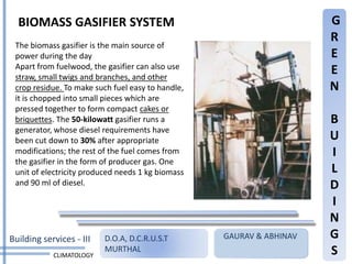 BIOMASS GASIFIER SYSTEM                                             G
                                                                      R
 The biomass gasifier is the main source of
 power during the day                                                 E
 Apart from fuelwood, the gasifier can also use
 straw, small twigs and branches, and other
                                                                      E
 crop residue. To make such fuel easy to handle,                      N
 it is chopped into small pieces which are
 pressed together to form compact cakes or
 briquettes. The 50-kilowatt gasifier runs a                          B
 generator, whose diesel requirements have
 been cut down to 30% after appropriate                               U
 modifications; the rest of the fuel comes from                       I
 the gasifier in the form of producer gas. One
 unit of electricity produced needs 1 kg biomass                      L
 and 90 ml of diesel.                                                 D
                                                                      I
                                                                      N
Building services - III   D.O.A, D.C.R.U.S.T       GAURAV & ABHINAV   G
            CLIMATOLOGY
                          MURTHAL                                     S
 