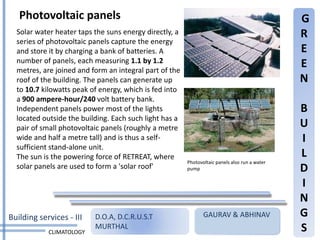 Photovoltaic panels                                                                         G
  Solar water heater taps the suns energy directly, a                                          R
  series of photovoltaic panels capture the energy
  and store it by charging a bank of batteries. A                                              E
  number of panels, each measuring 1.1 by 1.2                                                  E
  metres, are joined and form an integral part of the
  roof of the building. The panels can generate up                                             N
  to 10.7 kilowatts peak of energy, which is fed into
  a 900 ampere-hour/240 volt battery bank.
  Independent panels power most of the lights                                                  B
  located outside the building. Each such light has a
  pair of small photovoltaic panels (roughly a metre                                           U
  wide and half a metre tall) and is thus a self-                                              I
  sufficient stand-alone unit.
  The sun is the powering force of RETREAT, where                                              L
                                                        Photovoltaic panels also run a water
  solar panels are used to form a 'solar roof'          pump                                   D
                                                                                               I
                                                                                               N
Building services - III   D.O.A, D.C.R.U.S.T                   GAURAV & ABHINAV                G
            CLIMATOLOGY
                          MURTHAL                                                              S
 