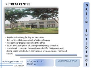 RETREAT CENTRE                                                            G
                                                                             R
                                                                             E
                                                                             E
                                                                             N

                                                                             B
                                                                             U
   • Residential training facility for executives
   • Self sufficent & independent of external supply                         I
   • Two seminar blocks one behind the other                                 L
   • South block comprises of 24 single occupancy & 6 suites
   • north block comprises the conference hall for 100 people with           D
    dining space with kitchen, recreational area , computer room and
    library.
                                                                             I
                                                                             N
Building services - III   D.O.A, D.C.R.U.S.T              GAURAV & ABHINAV   G
            CLIMATOLOGY
                          MURTHAL                                            S
 