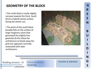 GEOMETRY OF THE BLOCK                                         G
                                                                  R
   • The north block is made slightly                             E
   concave towards the front. South
   forms a hybrid convex surface                                  E
   facing the winter sun.
                                                                  N
   • The point of the south block
   broadly falls on the surface of
   large imaginary cones that
                                                                  B
   generated the slightly free                                    U
   geometry & this allow the
   architecture to break away the                                 I
   grid iron apporach normally                                    L
   associated with solar
   architecture.                                                  D
                                                                  I
                                                                  N
Building services - III   D.O.A, D.C.R.U.S.T   GAURAV & ABHINAV   G
            CLIMATOLOGY
                          MURTHAL                                 S
 