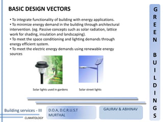 BASIC DESIGN VECTORS                                                                     G
   • To integrate functionality of building with energy applications.                      R
   • To minimize energy demand in the building through architectural                       E
   intervention. (eg. Passive concepts such as solar radiation, lattice
   work for shading, insulation and landscaping).                                          E
   • To meet the space conditioning and lighting demands through                           N
   energy efficient system.
   • To meet the electric energy demands using renewable energy
   sources                                                                                 B
                                                                                           U
                                                                                           I
                                                                                           L
                                                                                           D
                 Solar lights used in gardens     Solar street lights
                                                                                           I
                                                                                           N
Building services - III      D.O.A, D.C.R.U.S.T                         GAURAV & ABHINAV   G
            CLIMATOLOGY
                             MURTHAL                                                       S
 