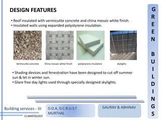 DESIGN FEATURES                                                                                    G
                                                                                                      R
    • Roof insulated with vermiculite concrete and china mosaic white finish.
    • Insulated walls using expanded polystyrene insulation.                                          E
                                                                                                      E
                                                                                                      N

                                                                                                      B
       Vermiculite concrete   China mosaic white finish   polystyrene insulation          skylights   U
     • Shading devices and fenestration have been designed to cut off summer
                                                                                                      I
     sun & let in winter sun.                                                                         L
     • Glare free day lights used through specially designed skylights.
                                                                                                      D
                                                                                                      I
                                                                                                      N
Building services - III          D.O.A, D.C.R.U.S.T                                GAURAV & ABHINAV   G
              CLIMATOLOGY
                                 MURTHAL                                                              S
 