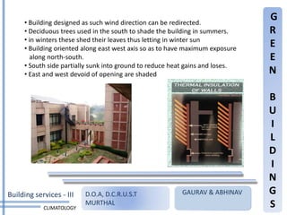 • Building designed as such wind direction can be redirected.
                                                                               G
     • Deciduous trees used in the south to shade the building in summers.     R
     • in winters these shed their leaves thus letting in winter sun
     • Building oriented along east west axis so as to have maximum exposure
                                                                               E
       along north-south.                                                      E
     • South side partially sunk into ground to reduce heat gains and loses.
     • East and west devoid of opening are shaded                              N

                                                                               B
                                                                               U
                                                                               I
                                                                               L
                                                                               D
                                                                               I
                                                                               N
Building services - III   D.O.A, D.C.R.U.S.T             GAURAV & ABHINAV      G
            CLIMATOLOGY
                          MURTHAL                                              S
 