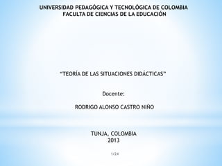 UNIVERSIDAD PEDAGÓGICA Y TECNOLÓGICA DE COLOMBIA
FACULTA DE CIENCIAS DE LA EDUCACIÓN

“TEORÍA DE LAS SITUACIONES DIDÁCTICAS”
Docente:
RODRIGO ALONSO CASTRO NIÑO

TUNJA, COLOMBIA
2013
1/24

 