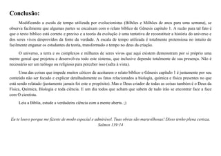 Conclusão:
Modificando a escala de tempo utilizada por evolucionistas (Bilhões e Milhões de anos para uma semana), se
observa facilmente que algumas partes se encaixam com o relato bíblico de Gênesis capitulo 1. A razão para tal fato é
que o texto bíblico está correto e preciso e a teoria da evolução é uma tentativa de reconstituir a história do universo e
dos seres vivos desprovidos da fonte da verdade. A escala de tempo utilizada é totalmente pretensiosa no intuito de
facilmente enganar os estudantes da teoria, transformado o tempo no deus da criação.
O universo, a terra e os complexos e milhares de seres vivos que aqui existem demonstram por si próprio uma
mente genial que projetou e desenvolveu todo este sistema, que inclusive depende totalmente de sua presença. Não é
necessário ser um teólogo ou religioso para perceber isso (salta à vista).
Uma das coisas que impede muitos céticos de aceitarem o relato bíblico e Gênesis capítulo 1 é justamente por seu
conteúdo não ser focado e explicar detalhadamente os fatos relacionados a biologia, química e física presentes no que
está sendo relatado (justamente jamais foi este o propósito). Mas o Deus criador de todas as coisas também é o Deus da
Física, Química, Biologia e toda ciência. E um dia todos que acham que sabem de tudo irão se encontrar face a face
com O cientista.
Leia a Bíblia, estude a verdadeira ciência com a mente aberta. ;)
Eu te louvo porque me fizeste de modo especial e admirável. Tuas obras são maravilhosas! Disso tenho plena certeza.
Salmos 139:14
 