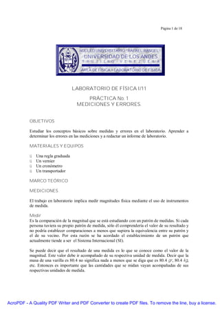 Página 1 de 18

NÚCLEO UNIVERSITARIO “RAFAEL RANGEL”

UNIVERSIDAD DE LOS ANDES

T R U J I L L O - V E N E Z U E L A

ÁREA DE FÍSICA – LABORATORIO DE FÍSICA

LABORATORIO DE FÍSICA I/11
PRÁCTICA No. 1
MEDICIONES Y ERRORES.
OBJETIVOS
Estudiar los conceptos básicos sobre medidas y errores en el laboratorio. Aprender a
determinar los errores en las mediciones y a redactar un informe de laboratorio.
MATERIALES Y EQUIPOS
ü
ü
ü
ü

Una regla graduada
Un vernier
Un cronómetro
Un transportador

MARCO TEÓRICO
MEDICIONES
El trabajo en laboratorio implica medir magnitudes física mediante el uso de instrumentos
de medida.
Medir
Es la comparación de la magnitud que se está estudiando con un patrón de medidas. Si cada
persona tuviera su propio patrón de medida, sólo él comprendería el valor de su resultado y
no podría establecer comparaciones a menos que supiera la equivalencia entre su patrón y
el de su vecino. Por esta razón se ha acordado el establecimiento de un patrón que
actualmente tiende a ser el Sistema Internacional (SI).
Se puede decir que el resultado de una medida es lo que se conoce como el valor de la
magnitud. Este valor debe ir acompañado de su respectiva unidad de medida. Decir que la
masa de una varilla es 80.4 no significa nada a menos que se diga que es 80.4 gr, 80.4 kg,
etc. Entonces es importante que las cantidades que se midan vayan acompañadas de sus
respectivas unidades de medida.

AcroPDF - A Quality PDF Writer and PDF Converter to create PDF files. To remove the line, buy a license.

 