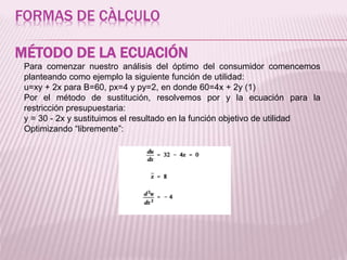 FORMAS DE CÀLCULO
MÉTODO DE LA ECUACIÓN
Para comenzar nuestro análisis del óptimo del consumidor comencemos
planteando como ejemplo la siguiente función de utilidad:
u=xy + 2x para B=60, px=4 y py=2, en donde 60=4x + 2y (1)
Por el método de sustitución, resolvemos por y la ecuación para la
restricción presupuestaria:
y = 30 - 2x y sustituimos el resultado en la función objetivo de utilidad
Optimizando “libremente”:
 