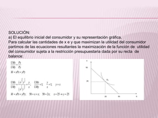 SOLUCIÓN:
a) El equilibrio inicial del consumidor y su representación gráfica.
Para calcular las cantidades de x e y que maximizan la utilidad del consumidor
partimos de las ecuaciones resultantes la maximización de la función de utilidad
del consumidor sujeta a la restricción presupuestaria dada por su recta de
balance:
 