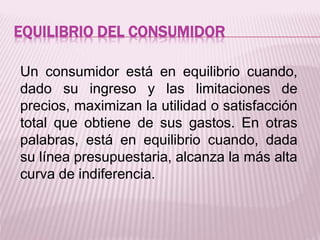EQUILIBRIO DEL CONSUMIDOR
Un consumidor está en equilibrio cuando,
dado su ingreso y las limitaciones de
precios, maximizan la utilidad o satisfacción
total que obtiene de sus gastos. En otras
palabras, está en equilibrio cuando, dada
su línea presupuestaria, alcanza la más alta
curva de indiferencia.
 