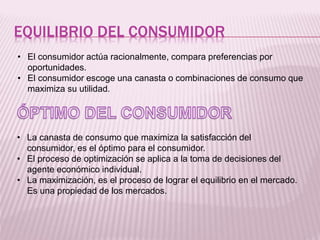EQUILIBRIO DEL CONSUMIDOR
• El consumidor actúa racionalmente, compara preferencias por
oportunidades.
• El consumidor escoge una canasta o combinaciones de consumo que
maximiza su utilidad.
• La canasta de consumo que maximiza la satisfacción del
consumidor, es el óptimo para el consumidor.
• El proceso de optimización se aplica a la toma de decisiones del
agente económico individual.
• La maximización, es el proceso de lograr el equilibrio en el mercado.
Es una propiedad de los mercados.
 