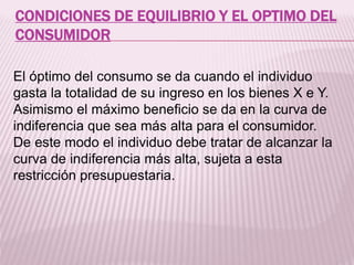 CONDICIONES DE EQUILIBRIO Y EL OPTIMO DEL
CONSUMIDOR
El óptimo del consumo se da cuando el individuo
gasta la totalidad de su ingreso en los bienes X e Y.
Asimismo el máximo beneficio se da en la curva de
indiferencia que sea más alta para el consumidor.
De este modo el individuo debe tratar de alcanzar la
curva de indiferencia más alta, sujeta a esta
restricción presupuestaria.
 