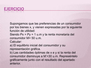 EJERCICIO
Supongamos que las preferencias de un consumidor
por los bienes x, y vienen expresadas por la siguiente
función de utilidad:
Siendo Px = Py = 1 u.m y la renta monetaria del
consumidor M= 50 u.m.
Calcular:
a) El equilibrio inicial del consumidor y su
representación gráfica.
b) Las cantidades óptimas de x e y si la renta del
consumidor disminuye a M’=30 u.m. Represéntelo
gráficamente junto con el resultado del apartado
anterior.
 