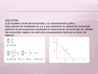 SOLUCIÓN:
a) El equilibrio inicial del consumidor y su representación gráfica.
Para calcular las cantidades de x e y que maximizan la utilidad del consumidor
partimos de las ecuaciones resultantes la maximización de la función de utilidad
del consumidor sujeta a la restricción presupuestaria dada por su recta de
balance:
 