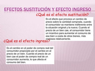 EFECTOS SUSTITUCIÓN Y EFECTO INGRESO
¿Qué es el efecto sustitución?
Es el efecto que provoca un cambio de
precio sobre la cantidad comprada, cuando
el consumidor se mantiene indiferente entre
la situación original y la nueva. Cuando el
precio de un bien cae, el consumidor tiene
un incentivo para aumentar el consumo de
ese bien a costa de otros bienes, más
costosos relativamente.
¿Qué es el efecto ingreso?
Es el cambio en el poder de compra real del
consumidor propiciado por el cambio en el
precio de un bien. Cuando el precio de un
bien cae el poder de compra real de un
consumidor aumenta, lo que afecta el
consumo del bien.
 