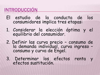 INTRODUCCIÓN
El estudio de la conducta de los
consumidores implica tres etapas:
1. Considerar la elección óptima y el
equilibrio del consumidor.
2. Definir las curva precio – consumo de
la demanda individual, curva ingreso –
consumo y curva de Engel.
3. Determinar los efectos renta y
efectos sustitución.
 