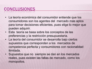 CONCLUSIONES
• La teoría económica del consumidor entiende que los
consumidores son los agentes del mercado más aptos
para tomar decisiones eficientes, pues elige lo mejor que
pueden adquirir.
• Esta teoría se basa sobre los conceptos de las
preferencias y la restricción presupuestaria.
• La teoría del consumidor se desarrolla bajo ciertos
supuestos que corresponden a los mercados de
competencia perfecta y consumidores con racionalidad
ilimitada.
• Supuestos que no siempre se dan en los mercados
reales, pues existen las fallas de mercado, como los
monopolios.
 