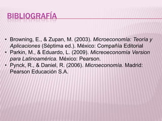 BIBLIOGRAFÍA
• Browning, E., & Zupan, M. (2003). Microeconomía: Teoría y
Aplicaciones (Séptima ed.). México: Compañía Editorial
• Parkin, M., & Eduardo, L. (2009). Micreoeconomía Version
para Latinoamérica. México: Pearson.
• Pynck, R., & Daniel, R. (2006). Microeconomía. Madrid:
Pearson Educación S.A.
 