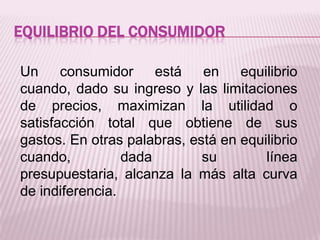 EQUILIBRIO DEL CONSUMIDOR
Un consumidor está en equilibrio
cuando, dado su ingreso y las limitaciones
de precios, maximizan la utilidad o
satisfacción total que obtiene de sus
gastos. En otras palabras, está en equilibrio
cuando, dada su línea
presupuestaria, alcanza la más alta curva
de indiferencia.
 