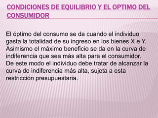 CONDICIONES DE EQUILIBRIO Y EL OPTIMO DEL
CONSUMIDOR
El óptimo del consumo se da cuando el individuo
gasta la totalidad de su ingreso en los bienes X e Y.
Asimismo el máximo beneficio se da en la curva de
indiferencia que sea más alta para el consumidor.
De este modo el individuo debe tratar de alcanzar la
curva de indiferencia más alta, sujeta a esta
restricción presupuestaria.
 