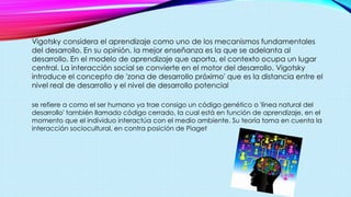Vigotsky considera el aprendizaje como uno de los mecanismos fundamentales
del desarrollo. En su opinión, la mejor enseñanza es la que se adelanta al
desarrollo. En el modelo de aprendizaje que aporta, el contexto ocupa un lugar
central. La interacción social se convierte en el motor del desarrollo. Vigotsky
introduce el concepto de 'zona de desarrollo próximo' que es la distancia entre el
nivel real de desarrollo y el nivel de desarrollo potencial
se refiere a como el ser humano ya trae consigo un código genético o 'línea natural del
desarrollo' también llamado código cerrado, la cual está en función de aprendizaje, en el
momento que el individuo interactúa con el medio ambiente. Su teoría toma en cuenta la
interacción sociocultural, en contra posición de Piaget
 