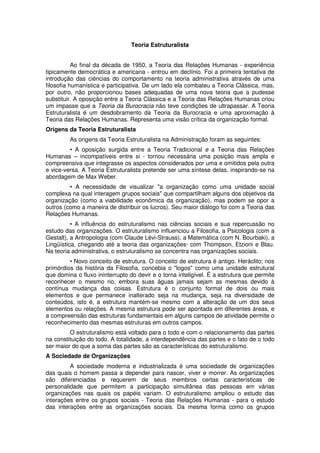 Teoria Estruturalista
Ao final da década de 1950, a Teoria das Relações Humanas - experiência
tipicamente democrática e americana - entrou em declínio. Foi a primeira tentativa de
introdução das ciências do comportamento na teoria administrativa através de uma
filosofia humanística e participativa. De um lado ela combateu a Teoria Clássica, mas,
por outro, não proporcionou bases adequadas de uma nova teoria que a pudesse
substituir. A oposição entre a Teoria Clássica e a Teoria das Relações Humanas criou
um impasse que a Teoria da Burocracia não teve condições de ultrapassar. A Teoria
Estruturalista é um desdobramento da Teoria da Burocracia e uma aproximação à
Teoria das Relações Humanas. Representa uma visão crítica da organização formal.
Origens da Teoria Estruturalista
As origens da Teoria Estruturalista na Administração foram as seguintes:
• A oposição surgida entre a Teoria Tradicional e a Teoria das Relações
Humanas – incompatíveis entre si - tornou necessária uma posição mais ampla e
compreensiva que integrasse os aspectos considerados por uma e omitidos pela outra
e vice-versa. A Teoria Estruturalista pretende ser uma síntese delas, inspirando-se na
abordagem de Max Weber.
• A necessidade de visualizar "a organização como uma unidade social
complexa na qual interagem grupos sociais" que compartilham alguns dos objetivos da
organização (como a viabilidade econômica da organização), mas podem se opor a
outros (como a maneira de distribuir os lucros). Seu maior diálogo foi com a Teoria das
Relações Humanas.
• A influência do estruturalismo nas ciências sociais e sua repercussão no
estudo das organizações. O estruturalismo influenciou a Filosofia, a Psicologia (com a
Gestalt), a Antropologia (com Claude Lévi-Strauss), a Matemática (com N. Bourbaki), a
Lingüística, chegando até a teoria das organizações· com Thompson, Etzioni e Blau.
Na teoria administrativa, o estruturalismo se concentra nas organizações sociais.
• Novo conceito de estrutura. O conceito de estrutura é antigo. Heráclito; nos
primórdios da história da Filosofia, concebia o "logos" como uma unidade estrutural
que domina o fluxo ininterrupto do devir e o torna inteligível. É a estrutura que permite
reconhecer o mesmo rio, embora suas águas jamais sejam as mesmas devido à
contínua mudança das coisas. Estrutura é o conjunto formal de dois ou mais
elementos e que permanece inalterado seja na mudança, seja na diversidade de
conteúdos, isto é, a estrutura mantém-se mesmo com a alteração de um dos seus
elementos ou relações. A mesma estrutura pode ser apontada em diferentes áreas, e
a compreensão das estruturas fundamentais em alguns campos de atividade permite o
reconhecimento das mesmas estruturas em outros campos.
O estruturalismo está voltado para o todo e com o relacionamento das partes
na constituição do todo. A totalidade, a interdependência das partes e o fato de o todo
ser maior do que a soma das partes são as características do estruturalismo.
A Sociedade de Organizações
A sociedade moderna e industrializada é uma sociedade de organizações
das quais o homem passa a depender para nascer, viver e morrer. As organizações
são diferenciadas e requerem de seus membros certas características de
personalidade que permitem a participação simultânea das pessoas em várias
organizações nas quais os papéis variam. O estruturalismo ampliou o estudo das
interações entre os grupos sociais - Teoria das Relações Humanas - para o estudo
das interações entre as organizações sociais. Da mesma forma como os grupos

 