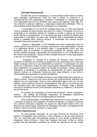 Estratégia Organizacional
Ao lado dos autores neoclássicos, os estruturalistas desenvolvem conceitos
sobre estratégia organizacional, tendo em vista a ênfase no ambiente e na
interdependência entre organização e ambiente. A estratégia é a maneira pela qual
uma organização lida com seu ambiente para atingir seus objetivos. Para lidar com
seu ambiente e alcançar objetivos, a organização desenvolve estratégias. Para os
estruturalistas existem estratégias de competição e de cooperação:
• Competição. É uma forma de rivalidade entre duas ou mais organizações
frente à mediação de terceiro grupo, que pode ser o cliente, o fornecedor ou outros. A
competição é um complexo sistema de relações e envolve a disputa por recursos
(como clientes ou compradores). É um processo pelo qual a escolha do objetivo pela
organização é controlada, em parte, pelo ambiente. Daí a necessidade de disputa
devido à rivalidade pelos mesmos recursos. A competição nem sempre envolve
interação direta entre as partes rivais.
• Ajuste ou negociação. É uma estratégia que busca negociações para um
acordo quanto à troca de bens ou serviços entre duas ou mais organizações. O ajuste
é a negociação quanto a uma decisão sobre o comportamento futuro que seja
satisfatório para os envolvidos. O ajustamento periódico de relações ocorre nos
acordos coletivos sindicais, negociações com fornecedores ou com compradores etc.
Ao contrário da competição, o ajuste envolve interação direta com outras organizações
e não com um terceiro partido.
• Cooptação ou coopção. É o processo de absorver novos elementos
estranhos na liderança ou na tomada de decisão de uma organização como meio para
impedir ameaças externas à sua estabilidade ou existência. A organização traz para
dentro de si elementos vindos de outras organizações potencialmente ameaçadoras
para compartilhar seu processo político de tomada de decisões e afastar possíveis
retaliações. A cooptação é a aceitação de representantes de outras organizações
(bancos credores ou instituições financeiras) pelo grupo dirigente, o que limita a
arbitrariedade da organização na escolha de objetivos.
• Coalizão. É a combinação de duas ou mais organizações para alcançar um
objetivo comum. Trata-se de uma forma extrema de condicionamento ambiental dos
objetivos de uma organização. Duas ou mais organizações agem como uma só com
relação a certos objetivos, quando há necessidade de mais apoio ou recursos que não
são possíveis para cada organização isoladamente. A coalizão exige a decisão
conjunta de atividades futuras e limita decisões arbitrárias ou unilaterais. É uma forma
de controle social.
Ao contrário da competição, as outras três estratégias - ajuste, cooptação e
coalizão - são subtipos da estratégia cooperativa. As estratégias cooperativas
requerem a interação direta entre as organizações do ambiente.
Para os estruturalistas, a estratégia não é produto de um único arquiteto, mas
o resultado da ação de vários agentes e coalizões de agentes no sentido de alcançar
seus próprios interesses e agendas. Os grupos de subordinados podem entrar nos
processos de determinação e distorção de estratégias. No fundo, a estratégia permite
mapear a estrutura de poder existente na organização.
Conflitos Organizacionais
Os estruturalistas discordam de que haja harmonia de interesses entre
patrões e empregados (como afirmava a Teoria Clássica) ou de que essa harmonia
deva ser preservada pela Administração através de uma atitude compreensiva e
terapêutica (como afirmava a Teoria das Relações Humanas). Ambas as teorias
punham fora de discussão o problema do conflito em decorrência do seu caráter

 