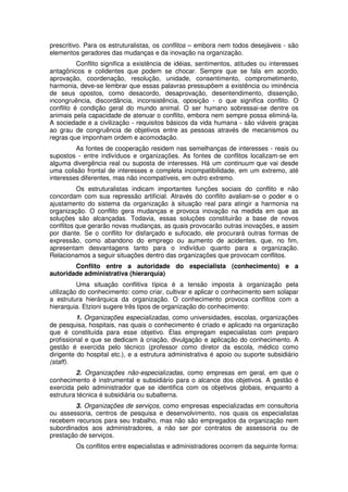 prescritivo. Para os estruturalistas, os conflitos – embora nem todos desejáveis - são
elementos geradores das mudanças e da inovação na organização.
Conflito significa a existência de idéias, sentimentos, atitudes ou interesses
antagônicos e colidentes que podem se chocar. Sempre que se fala em acordo,
aprovação, coordenação, resolução, unidade, consentimento, comprometimento,
harmonia, deve-se lembrar que essas palavras pressupõem a existência ou iminência
de seus opostos, como desacordo, desaprovação, desentendimento, dissenção,
incongruência, discordância, inconsistência, oposição - o que significa conflito. O
conflito é condição geral do mundo animal. O ser humano sobressai-se dentre os
animais pela capacidade de atenuar o conflito, embora nem sempre possa eliminá-la.
A sociedade e a civilização - requisitos básicos da vida humana - são viáveis graças
ao grau de congruência de objetivos entre as pessoas através de mecanismos ou
regras que imponham ordem e acomodação.
As fontes de cooperação residem nas semelhanças de interesses - reais ou
supostos - entre indivíduos e organizações. As fontes de conflitos localizam-se em
alguma divergência real ou suposta de interesses. Há um continuum que vai desde
uma colisão frontal de interesses e completa incompatibilidade, em um extremo, até
interesses diferentes, mas não incompatíveis, em outro extremo.
Os estruturalistas indicam importantes funções sociais do conflito e não
concordam com sua repressão artificial. Através do conflito avaliam-se o poder e o
ajustamento do sistema da organização à situação real para atingir a harmonia na
organização. O conflito gera mudanças e provoca inovação na medida em que as
soluções são alcançadas. Todavia, essas soluções constituirão a base de novos
conflitos que gerarão novas mudanças, as quais provocarão outras inovações, e assim
por diante. Se o conflito for disfarçado e sufocado, ele procurará outras formas de
expressão, como abandono do emprego ou aumento de acidentes, que, no fim,
apresentam desvantagens tanto para o indivíduo quanto para a organização.
Relacionamos a seguir situações dentro das organizações que provocam conflitos.
Conflito entre a autoridade do especialista (conhecimento) e a
autoridade administrativa (hierarquia)
Uma situação conflitiva típica é a tensão imposta à organização pela
utilização do conhecimento: como criar, cultivar e aplicar o conhecimento sem solapar
a estrutura hierárquica da organização. O conhecimento provoca conflitos com a
hierarquia. Etzioni sugere três tipos de organização do conhecimento:
1. Organizações especializadas, como universidades, escolas, organizações
de pesquisa, hospitais, nas quais o conhecimento é criado e aplicado na organização
que é constituída para esse objetivo. Elas empregam especialistas com preparo
profissional e que se dedicam à criação, divulgação e aplicação do conhecimento. A
gestão é exercida pelo técnico (professor como diretor da escola, médico como
dirigente do hospital etc.), e a estrutura administrativa é apoio ou suporte subsidiário
(staff).
2. Organizações não-especializadas, como empresas em geral, em que o
conhecimento é instrumental e subsidiário para o alcance dos objetivos. A gestão é
exercida pelo administrador que se identifica com os objetivos globais, enquanto a
estrutura técnica é subsidiária ou subalterna.
3. Organizações de serviços, como empresas especializadas em consultoria
ou assessoria, centros de pesquisa e desenvolvimento, nos quais os especialistas
recebem recursos para seu trabalho, mas não são empregados da organização nem
subordinados aos administradores, a não ser por contratos de assessoria ou de
prestação de serviços.
Os conflitos entre especialistas e administradores ocorrem da seguinte forma:

 