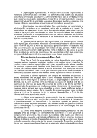 • Organizações especializadas. A relação entre auxiliares (especialistas) e
hierarquia (administradores) é invertida - os administradores cuidam das atividades
secundárias em relação aos objetivos, administrando meios para a atividade principal
que é desempenhada pelos especialistas. Estes têm a principal autoridade, enquanto
os administradores têm a autoridade secundária de corpo de auxiliares. A decisão final
fica nas mãos dos especialistas, enquanto os administradores aconselham.
• Organizações não-especializadas. São organizações de propriedade e
administração particulares e os principais meios são a produção e a venda. Os
especialistas se subordinam à autoridade dos administradores, pois estes focam os
objetivos da organização relacionados ao lucro. Os administradores têm a principal
autoridade (hierarquia) e os especialistas tratam de meios e atividades secundárias.
Os administradores formam a hierarquia, e os especialistas são os auxiliares que
aplicam o conhecimento.
• Organizações de serviços. São organizações que exercem pouco controle
sobre a produção, a qual está à mercê dos especialistas (professores da universidade).
Estes recebem recursos e meios da organização para desenvolver seu trabalho, mas
não são empregados da organização, nem estão sob seu controle. Podem receber
algum controle administrativo sobre projetos, ritmo de trabalho e do público a que se
dirige o produto ou serviço da organização. Os especialistas sentem que perdem seu
tempo com trabalho administrativo, depreciado nesse tipo de organização.
Dilemas da organização segundo Blau e Scott
Para Blau e Scott, há uma relação de mútua dependência entre conflito e
mudança, pois as mudanças precipitam conflitos, e os conflitos geram inovações. Os
conflitos - mesmo ocultos ou reprimidos pela rigidez burocrática - são a fonte inevitável
da mudança organizacional. Conflitos entre funcionários e clientes levam a novas
práticas para resolver esses conflitos e reduzir as tensões. Mas inovações utilizadas
para resolver um conflito criam outros, pois afetam e prejudicam outras inovações e
melhorias já obtidas e levam a uma dialética entre a organização formal e a informal.
Enquanto o conflito representa um choque de interesses antagônicos, o
dilema representa uma situação frente a dois interesses inconciliáveis entre si: o
alcance de um deles impede o alcance do outro. As organizações se defrontam com
dilemas, isto é, com escolhas entre alternativas nas quais um objetivo terá de ser
sacrificado no interesse de outro. Os conceitos de conflito e de dilema permitem a
compreensão dos processos de mudança gerados internamente na organização. A
mudança ocorre sempre que novas situações o exijam, novos problemas surjam e
novas soluções sejam criadas. Daí a inovação. Os problemas atuam como condição
interna e contínua de mudança dentro do sistema. Segundo Blau e Scott, há três
dilemas básicos na organização formal:
1. Dilema entre coordenação e comunicação livre. As organizações exigem
coordenação eficiente e eficaz solução dos problemas administrativos. A coordenação
– interdepartamental ou interpessoal - é dificultada quando se permite livre
comunicação entre as partes envolvidas. Esta introduz novas soluções não-previstas
para a coordenação. As exigências de coordenação e de comunicação livre são
conflitantes entre si.
2. Dilema entre disciplina burocrática e especialização profissional. Há uma
oposição entre os princípios de comportamento burocrático e os que governam o
comportamento profissional. Os princípios burocráticos estão ligados aos interesses
da organização, enquanto os princípios profissionais se referem a normas técnicas e
códigos de ética da profissão. O especialista profissional atende aos interesses de sua
profissão, enquanto o burocrata atende aos da organização. Enquanto o profissional
decide com base em padrões profissionais e universais, o burocrata decide com base

 
